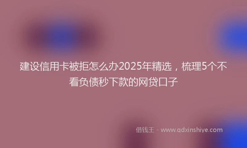 建设信用卡被拒怎么办2025年精选，梳理5个不看负债秒下款的网贷口子