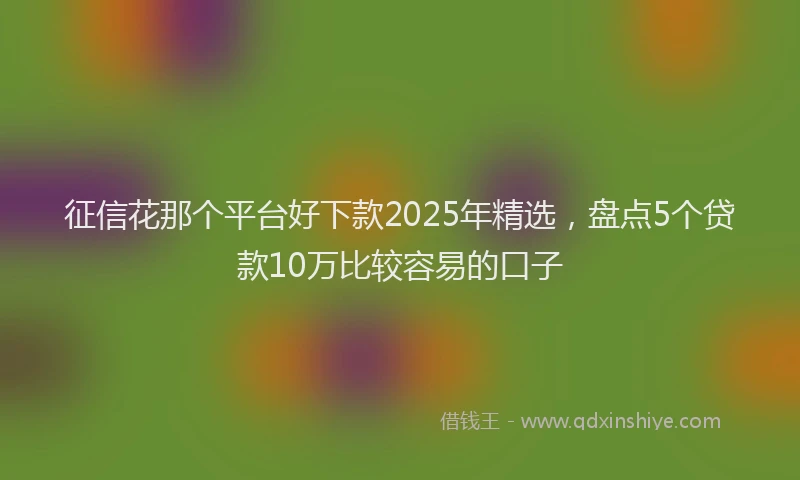 征信花那个平台好下款2025年精选，盘点5个贷款10万比较容易的口子