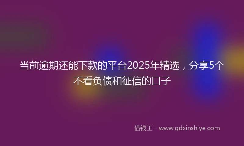 当前逾期还能下款的平台2025年精选，分享5个不看负债和征信的口子