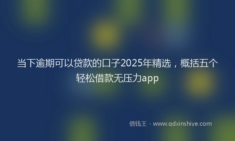 当下逾期可以贷款的口子2025年精选，概括五个轻松借款无压力app