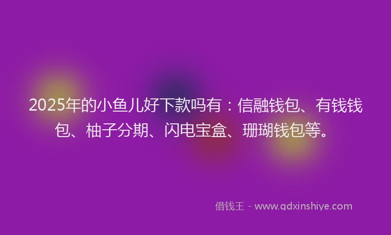 2025年的小鱼儿好下款吗有：信融钱包、有钱钱包、柚子分期、闪电宝盒、珊瑚钱包等。