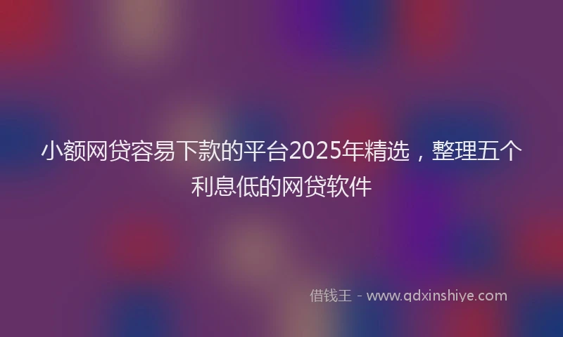 小额网贷容易下款的平台2025年精选，整理五个利息低的网贷软件