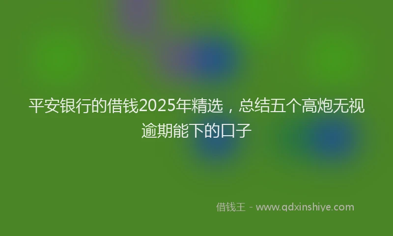 平安银行的借钱2025年精选，总结五个高炮无视逾期能下的口子