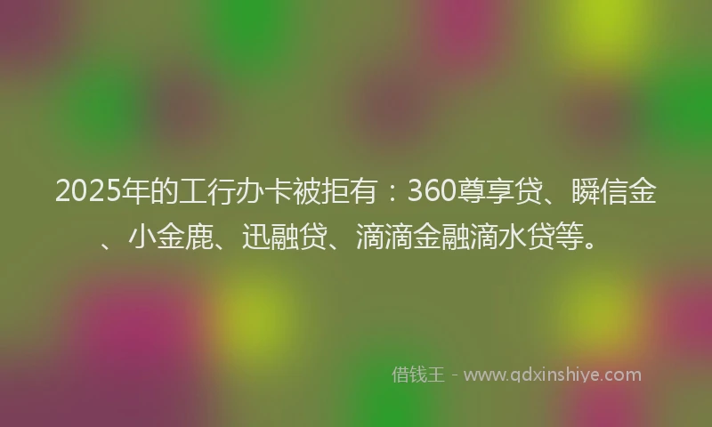 2025年的工行办卡被拒有：360尊享贷、瞬信金、小金鹿、迅融贷、滴滴金融滴水贷等。