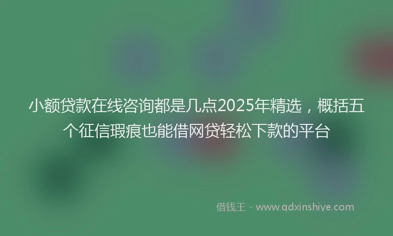 小额贷款在线咨询都是几点2025年精选，概括五个征信瑕疵也能借网贷轻松下款的平台