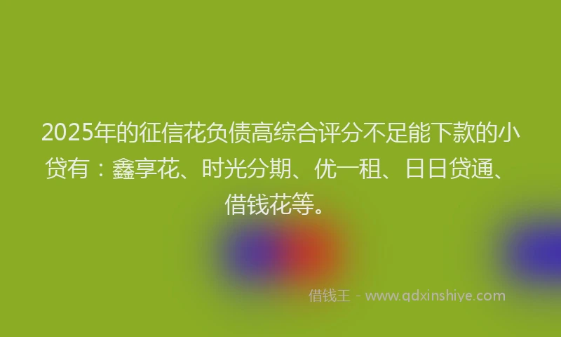 2025年的征信花负债高综合评分不足能下款的小贷有：鑫享花、时光分期、优一租、日日贷通、借钱花等。