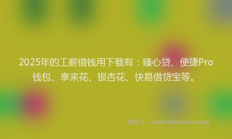 2025年的工薪借钱用下载有：臻心贷、便捷Pro钱包、享来花、银杏花、快易借贷宝等。