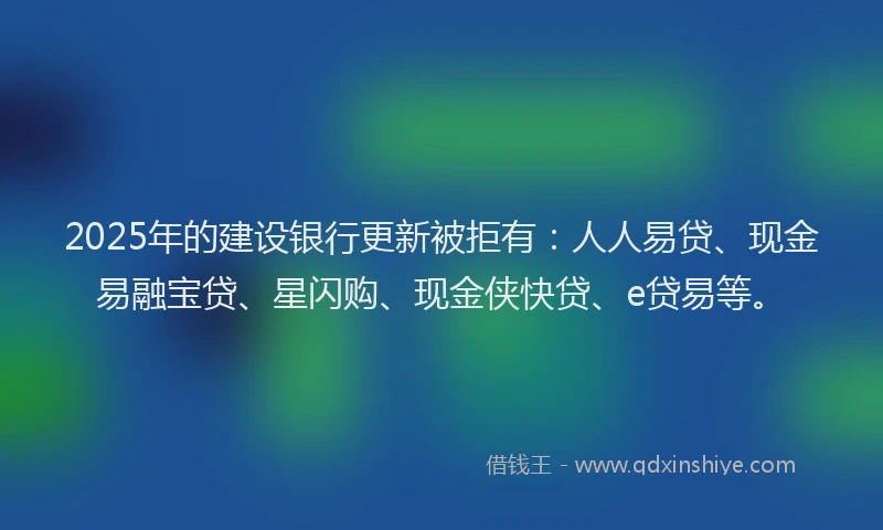 2025年的建设银行更新被拒有：人人易贷、现金易融宝贷、星闪购、现金侠快贷、e贷易等。