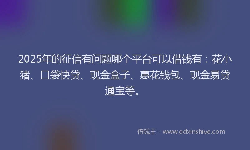 2025年的征信有问题哪个平台可以借钱有：花小猪、口袋快贷、现金盒子、惠花钱包、现金易贷通宝等。
