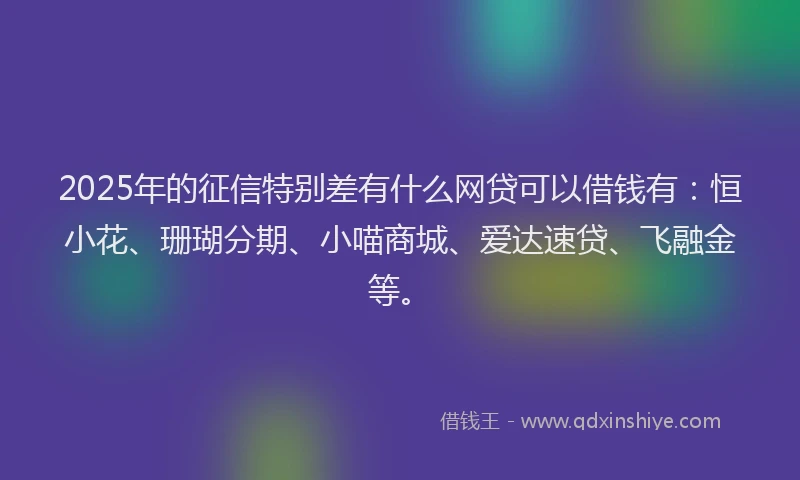 2025年的征信特别差有什么网贷可以借钱有：恒小花、珊瑚分期、小喵商城、爱达速贷、飞融金等。