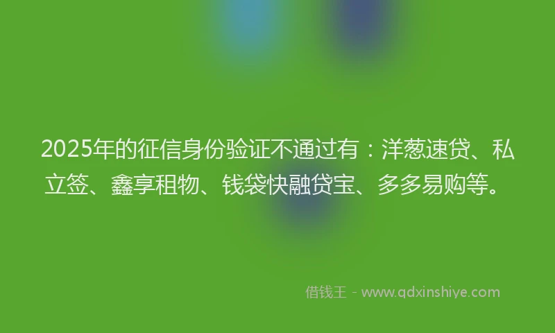 2025年的征信身份验证不通过有：洋葱速贷、私立签、鑫享租物、钱袋快融贷宝、多多易购等。