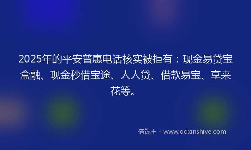 2025年的平安普惠电话核实被拒有：现金易贷宝盒融、现金秒借宝途、人人贷、借款易宝、享来花等。