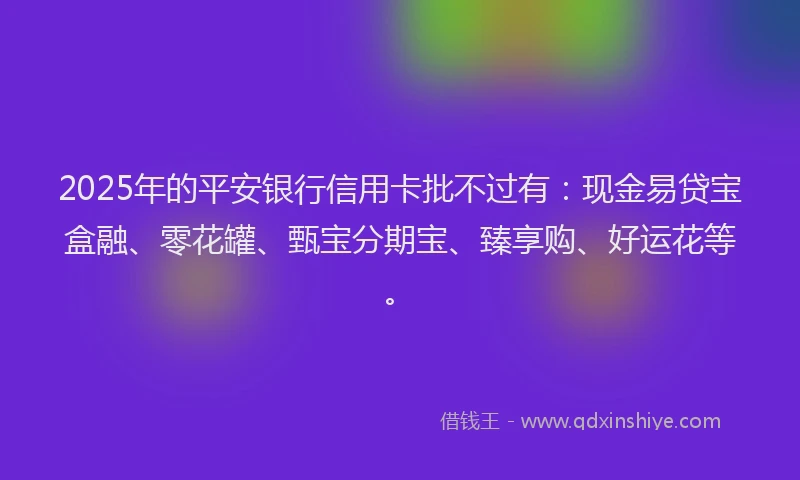2025年的平安银行信用卡批不过有：现金易贷宝盒融、零花罐、甄宝分期宝、臻享购、好运花等。