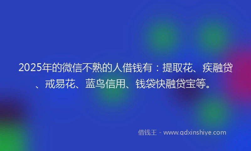 2025年的微信不熟的人借钱有：提取花、疾融贷、戒易花、蓝鸟信用、钱袋快融贷宝等。