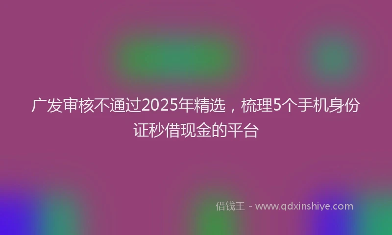 广发审核不通过2025年精选，梳理5个手机身份证秒借现金的平台