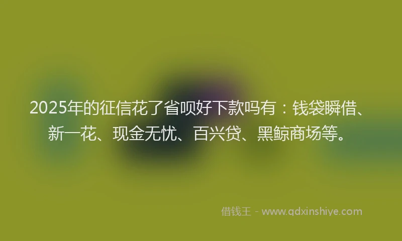 2025年的征信花了省呗好下款吗有：钱袋瞬借、新一花、现金无忧、百兴贷、黑鲸商场等。