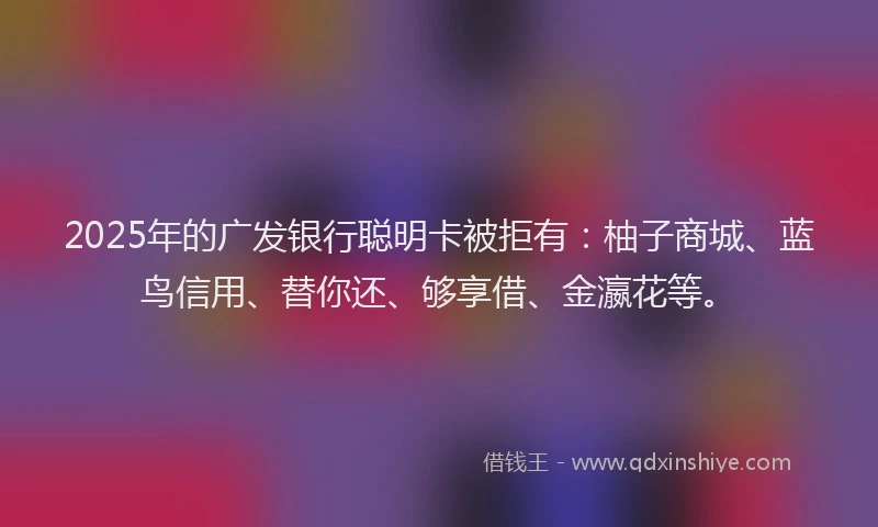 2025年的广发银行聪明卡被拒有：柚子商城、蓝鸟信用、替你还、够享借、金瀛花等。