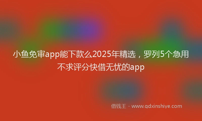 小鱼免审app能下款么2025年精选，罗列5个急用不求评分快借无忧的app