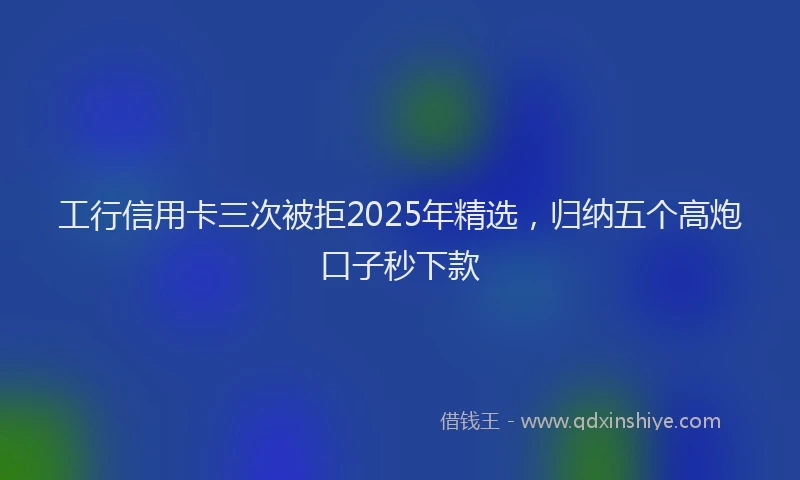 工行信用卡三次被拒2025年精选，归纳五个高炮口子秒下款