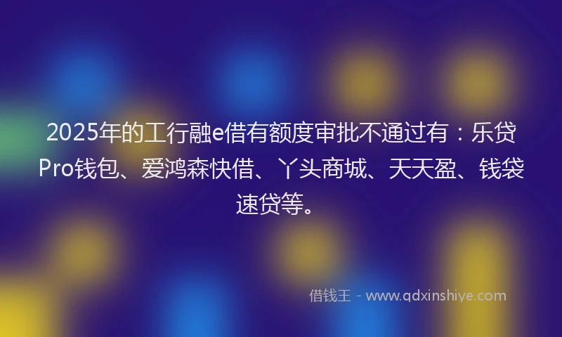 2025年的工行融e借有额度审批不通过有：乐贷Pro钱包、爱鸿森快借、丫头商城、天天盈、钱袋速贷等。