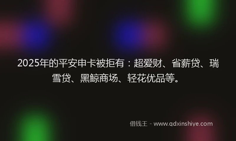 2025年的平安申卡被拒有：超爱财、省薪贷、瑞雪贷、黑鲸商场、轻花优品等。