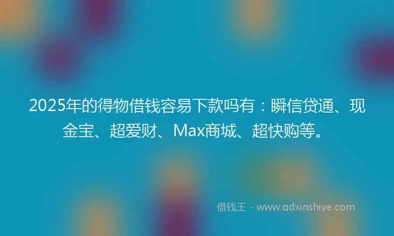 2025年的得物借钱容易下款吗有：瞬信贷通、现金宝、超爱财、Max商城、超快购等。