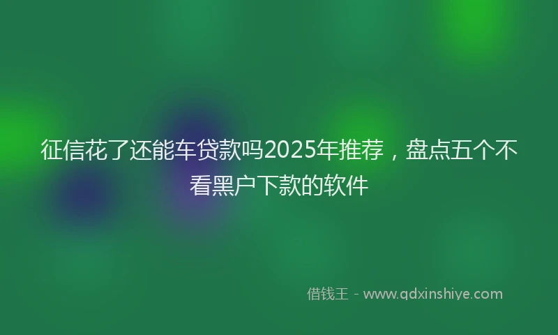 征信花了还能车贷款吗2025年推荐，盘点五个不看黑户下款的软件