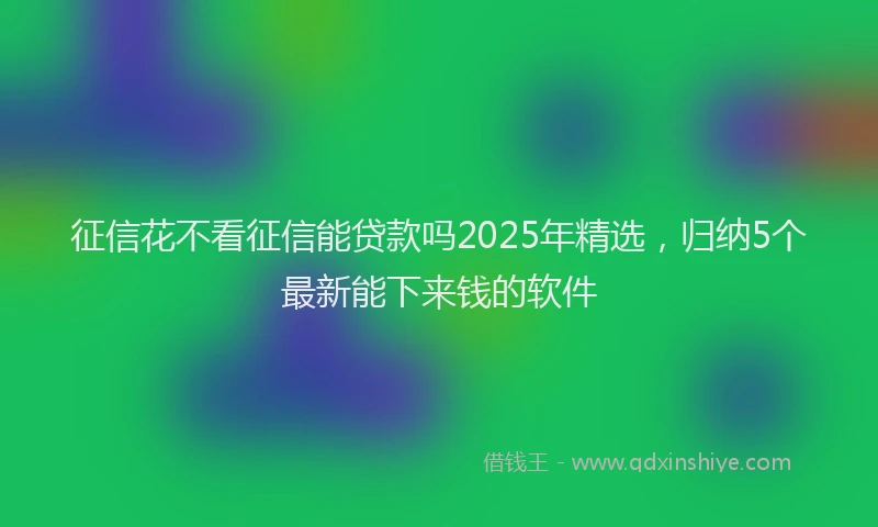 征信花不看征信能贷款吗2025年精选，归纳5个最新能下来钱的软件
