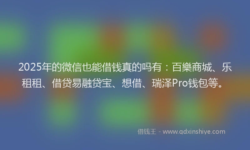 2025年的微信也能借钱真的吗有：百樂商城、乐租租、借贷易融贷宝、想借、瑞泽Pro钱包等。