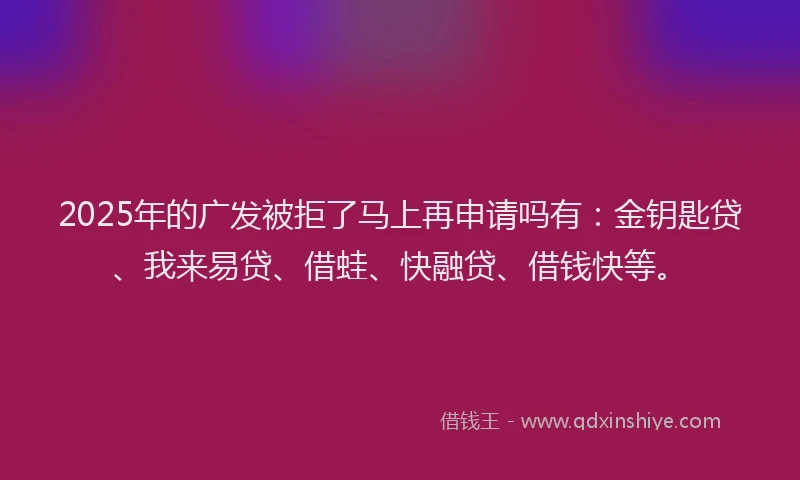 2025年的广发被拒了马上再申请吗有：金钥匙贷、我来易贷、借蛙、快融贷、借钱快等。