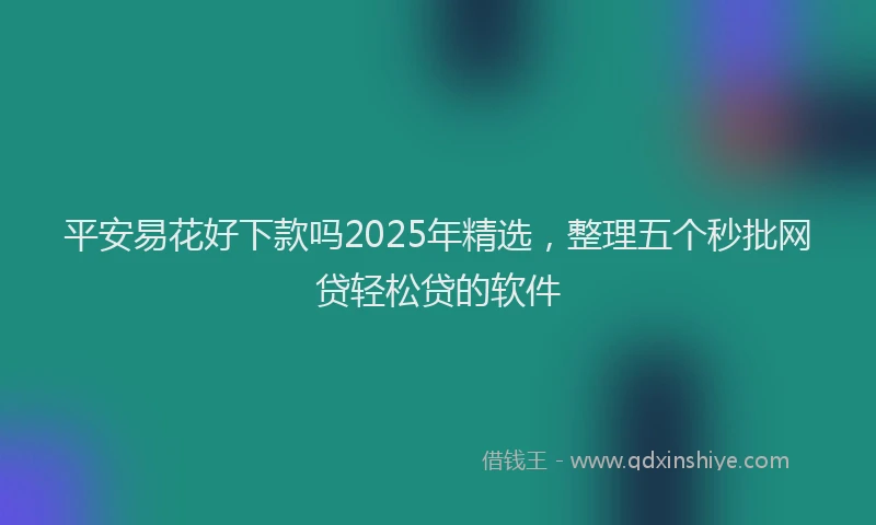 平安易花好下款吗2025年精选，整理五个秒批网贷轻松贷的软件
