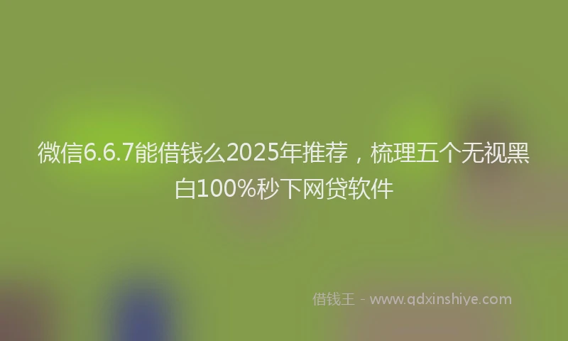 微信6.6.7能借钱么2025年推荐，梳理五个无视黑白100%秒下网贷软件