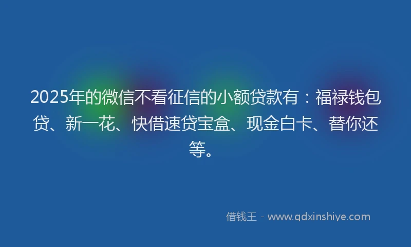 2025年的微信不看征信的小额贷款有：福禄钱包贷、新一花、快借速贷宝盒、现金白卡、替你还等。