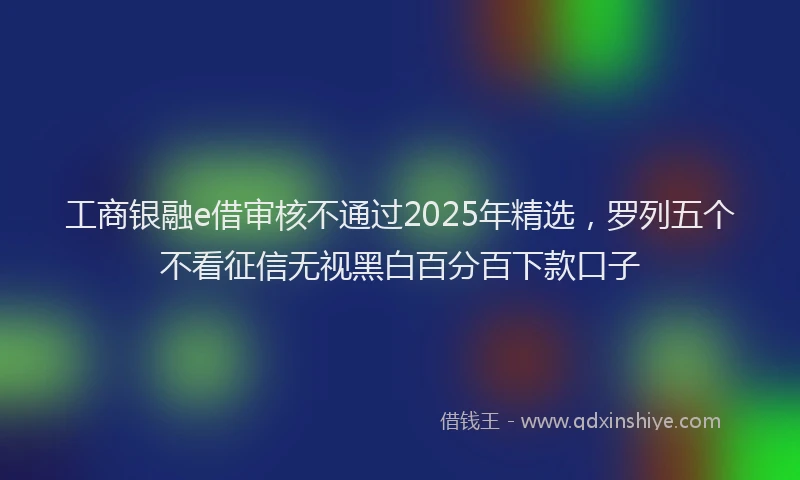 工商银融e借审核不通过2025年精选，罗列五个不看征信无视黑白百分百下款口子