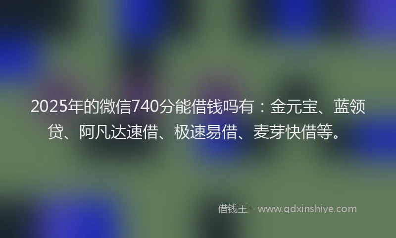 2025年的微信740分能借钱吗有：金元宝、蓝领贷、阿凡达速借、极速易借、麦芽快借等。
