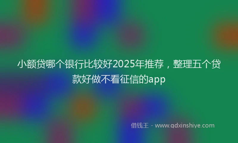 小额贷哪个银行比较好2025年推荐，整理五个贷款好做不看征信的app