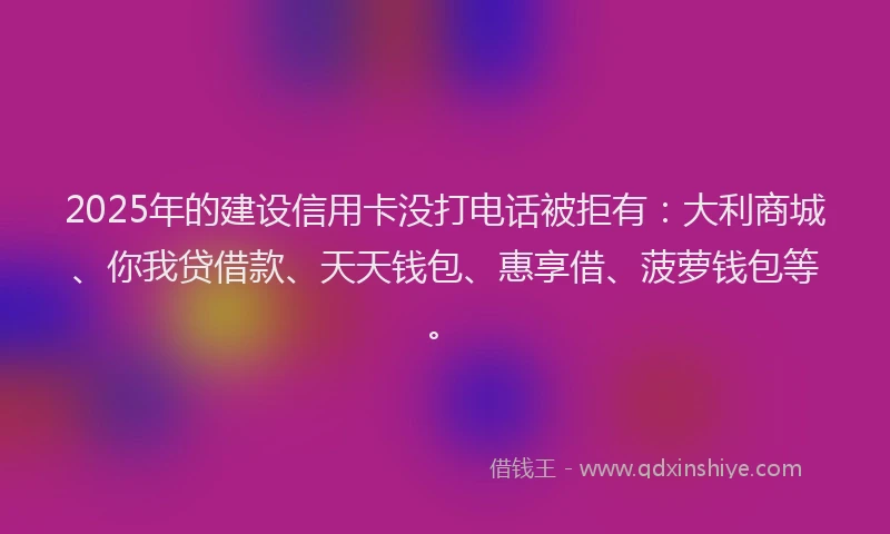 2025年的建设信用卡没打电话被拒有：大利商城、你我贷借款、天天钱包、惠享借、菠萝钱包等。