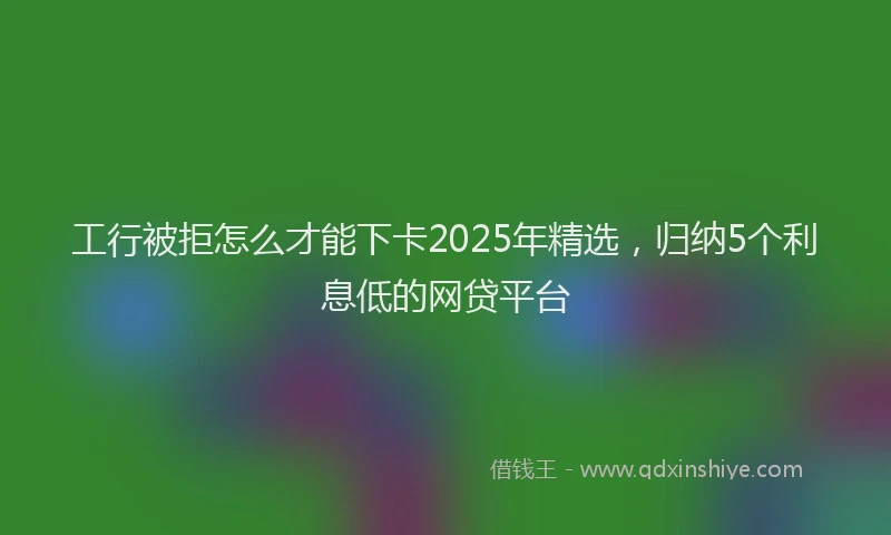 工行被拒怎么才能下卡2025年精选，归纳5个利息低的网贷平台