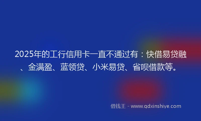 2025年的工行信用卡一直不通过有：快借易贷融、金满盈、蓝领贷、小米易贷、省呗借款等。