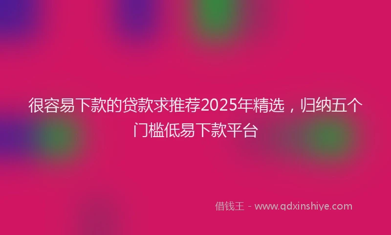 很容易下款的贷款求推荐2025年精选，归纳五个门槛低易下款平台