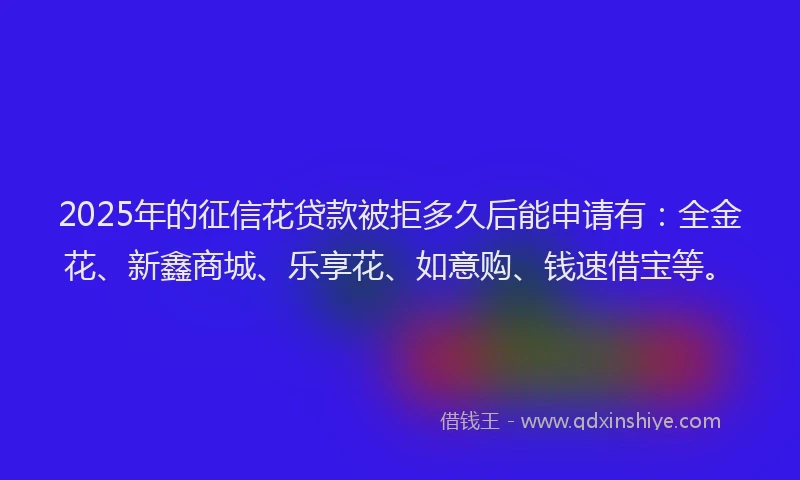 2025年的征信花贷款被拒多久后能申请有：全金花、新鑫商城、乐享花、如意购、钱速借宝等。