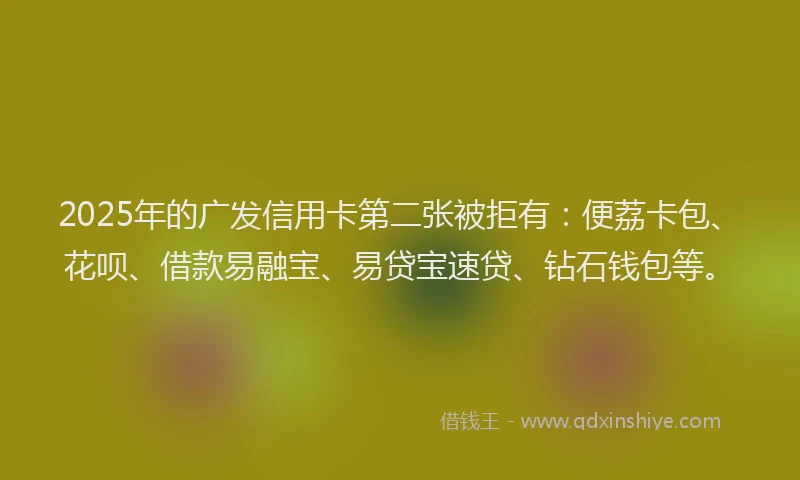 2025年的广发信用卡第二张被拒有：便荔卡包、花呗、借款易融宝、易贷宝速贷、钻石钱包等。