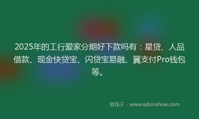 2025年的工行爱家分期好下款吗有：星贷、人品借款、现金快贷宝、闪贷宝易融、翼支付Pro钱包等。