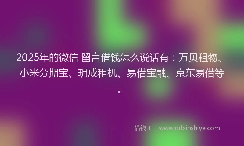 2025年的微信 留言借钱怎么说话有：万贝租物、小米分期宝、玥成租机、易借宝融、京东易借等。