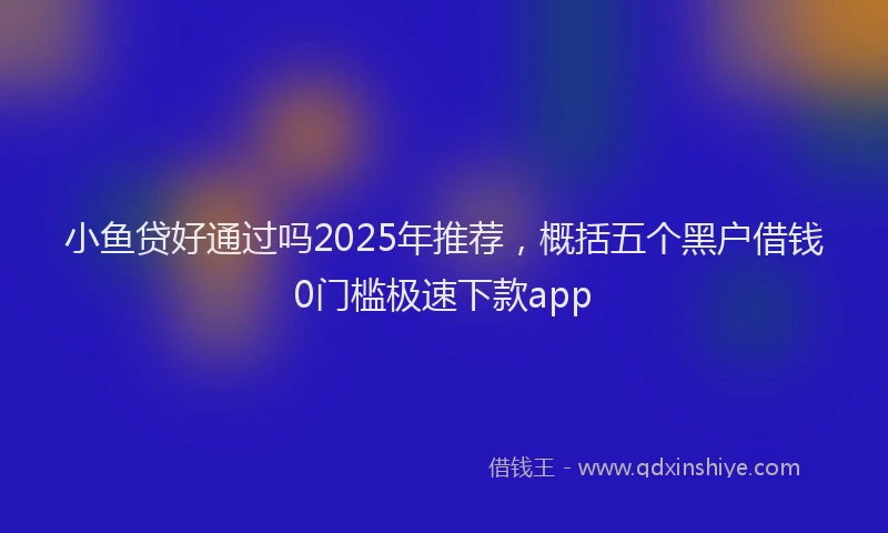 小鱼贷好通过吗2025年推荐，概括五个黑户借钱0门槛极速下款app
