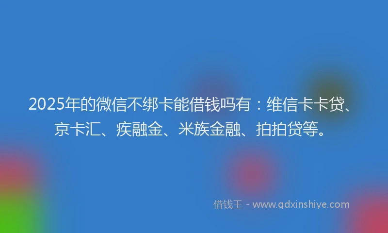 2025年的微信不绑卡能借钱吗有：维信卡卡贷、京卡汇、疾融金、米族金融、拍拍贷等。