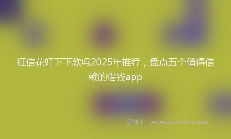 征信花好下下款吗2025年推荐，盘点五个值得信赖的借钱app