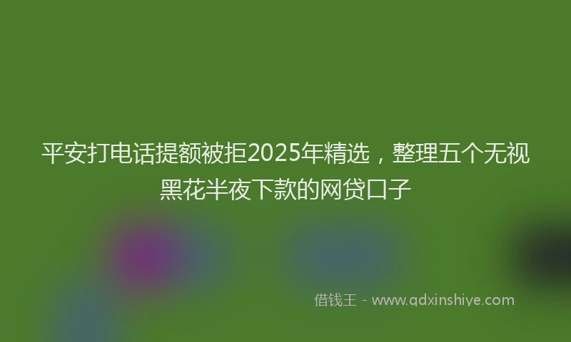 平安打电话提额被拒2025年精选，整理五个无视黑花半夜下款的网贷口子