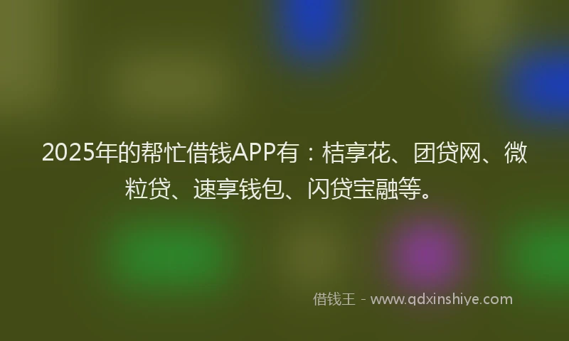 2025年的帮忙借钱APP有：桔享花、团贷网、微粒贷、速享钱包、闪贷宝融等。
