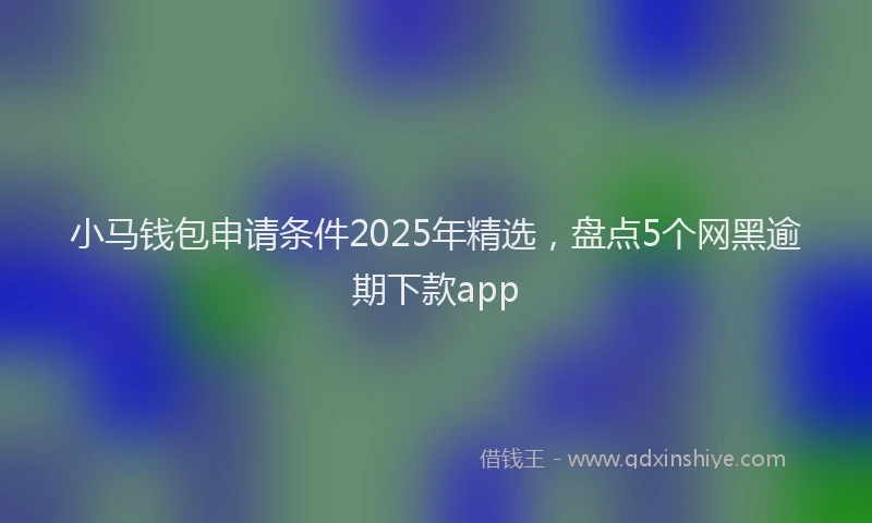 小马钱包申请条件2025年精选，盘点5个网黑逾期下款app